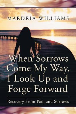When Sorrows Come My Way, I Look Up and Forge Forward: Recovery from Pain and Sorrows by Williams, Mardria
