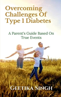 Overcoming Challenges of Type 1 Diabetes: A Parent's Guide Based on True Events by Geetika Singh