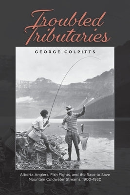 Troubled Tributaries: Alberta Anglers, Fish Fights, and the Race to Save Mountain Coldwater Streams, 1900 - 1930 by Colpitts, George