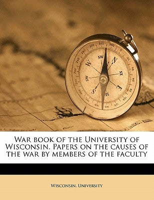 War Book of the University of Wisconsin. Papers on the Causes of the War by Members of the Faculty by Wisconsin University