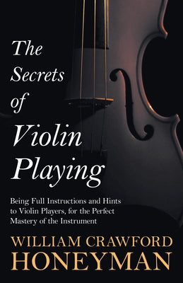 The Secrets of Violin Playing - Being Full Instructions and Hints to Violin Players, for the Perfect Mastery of the Instrument by Honeyman, William Crawford