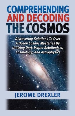 Comprehending And Decoding The Cosmos: Discovering Solutions to Over a Dozen Cosmic Mysteries by Utilizing Dark Matter Relationism, Cosmology, and Ast by Drexler, Jerome
