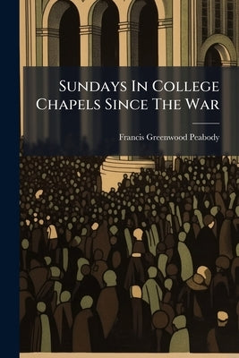 Sundays In College Chapels Since The War: Sermons And Addresses by Peabody, Francis Greenwood