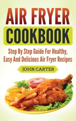 Air Fryer Cookbook: Step By Step Guide For Healthy, Easy And Delicious Air Fryer Recipes by Carter, John