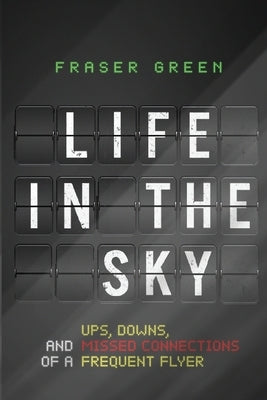 Life in the Sky: Ups, Downs, and Missed Connections of a Frequent Flyer by Green, Fraser