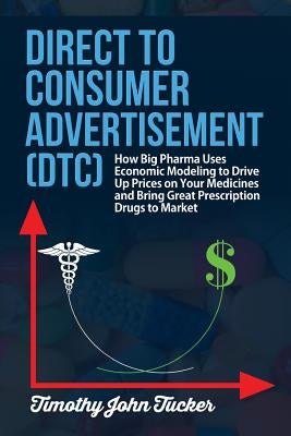 Direct to Consumer Advertisement (DTC): How Pharmaceutical Companies Use Economic Modeling to Drive Up Prices on Your Medicines at the Pharmacy, Bring by Tucker, Timothy John