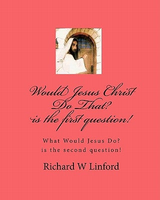 Would Jesus Christ Do That? is the first question!: What Would Jesus Christ Do? is the second question! by Linford, Richard W.