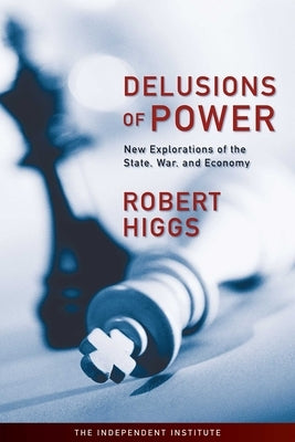 Delusions of Power: New Explorations of the State, War, and Economy by Higgs, Robert