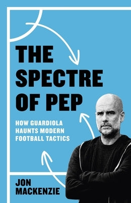 The Spectre of Pep: How Guardiola Haunts Modern Football Tactics by MacKenzie, Jon