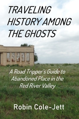 Traveling History among the Ghosts: A Road Tripper's Guide to Abandoned Places in the Red River Valley by Cole-Jett, Robin