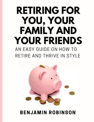 Retiring for You, Your Family and Your Friends: An Easy Guide on how to Retire and Thrive in Style by Robinson, Benjamin
