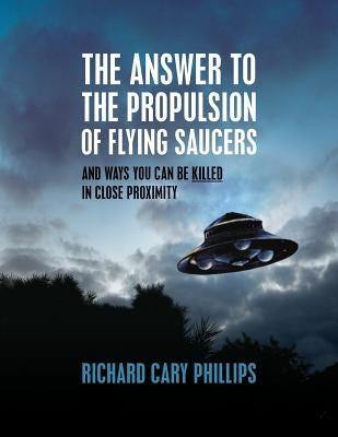 The Answer To The Propulsion Of Flying Saucers: And Ways You Can Be Killed In Close Proximity by Phillips, Richard Cary