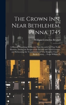 The Crown Inn, Near Bethlehem. Penna. 1745: A History, Touching the Events That Occurred at That Noble Hostelry, During the Reigns of the Second and T by Reichel, William Cornelius