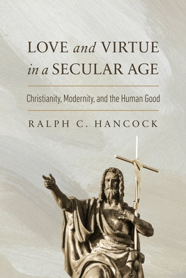 Love and Virtue in a Secular Age: Christianity, Modernity, and the Human Good by Hancock, Ralph C.
