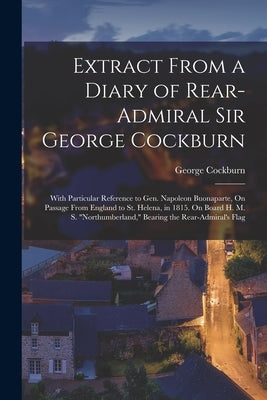 Extract From a Diary of Rear-Admiral Sir George Cockburn: With Particular Reference to Gen. Napoleon Buonaparte, On Passage From England to St. Helena by Cockburn, George