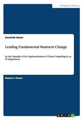 Leading Fundamental Business Change: by the Example of the Implementation of Cloud Computing in an IT Department by Heinz, Dominik