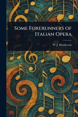 Some Forerunners of Italian Opera by Henderson, W. J. (William James)