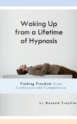Waking Up from a Lifetime of Hypnosis: Finding Freedom from Confusion and Compulsion by Trujillo, Roland S.