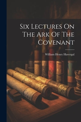 Six Lectures On The Ark Of The Covenant by Havergal, William Henry