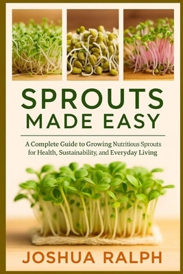 Sprouts Made Easy: A Complete Guide to Growing Nutritious Sprouts for Health, Sustainability, and Everyday Living by Ralph, Joshua