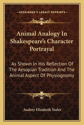 Animal Analogy In Shakespeare's Character Portrayal: As Shown In His Reflection Of The Aesopian Tradition And The Animal Aspect Of Physiognomy by Yoder, Audrey Elizabeth