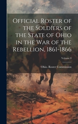 Official Roster of the Soldiers of the State of Ohio in the War of the Rebellion, 1861-1866; Volume 8 by Ohio Roster Commission