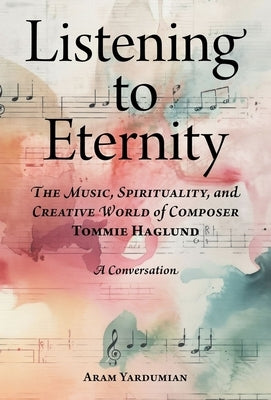 Listening to Eternity: The Music, Spirituality, and Creative World of Composer Tommie Haglund by Yardumian, Aram