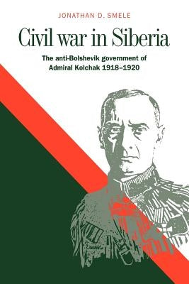 Civil War in Siberia: The Anti-Bolshevik Government of Admiral Kolchak, 1918-1920 by Smele, Jonathan D.