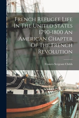 French Refugee Life In The United States 1790-1800 An American Chapter Of The French Revolution by Childs, Frances Sergeant