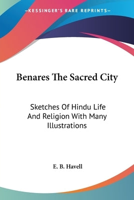 Benares The Sacred City: Sketches Of Hindu Life And Religion With Many Illustrations by Havell, E. B.