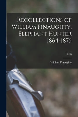 Recollections of William Finaughty, Elephant Hunter 1864-1875; 1916 by William Finaughty