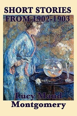 The Short Stories of Lucy Maud Montgomery from 1902-1903 by Montgomery, Lucy Maud
