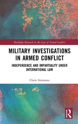 Military Investigations in Armed Conflict: Independence and Impartiality under International Law by Simmons, Claire