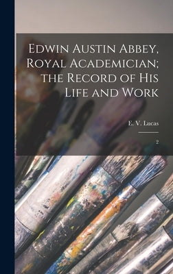 Edwin Austin Abbey, Royal Academician; the Record of his Life and Work: 2 by Lucas, E. 1868-1938