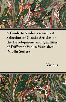 A Guide to Violin Varnish - A Selection of Classic Articles on the Development and Qualities of Different Violin Varnishes (Violin Series) by Various