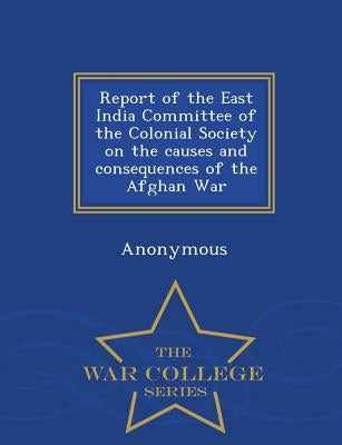 Report of the East India Committee of the Colonial Society on the Causes and Consequences of the Afghan War - War College Series by Anonymous