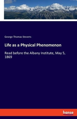 Life as a Physical Phenomenon: Read before the Albany Institute, May 5, 1869 by Stevens, George Thomas