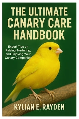 The Ultimate Canary Care Handbook: Expert Tips on Raising, Nurturing, and Enjoying your Canary Companion by Rayden, Kylian E.