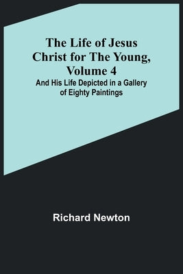 The Life of Jesus Christ for the Young, Volume 4: And His Life Depicted in a Gallery of Eighty Paintings by Newton, Richard