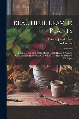 Beautiful Leaved Plants: Being a Description of the Most Beautiful Leaved Plants in Cultivation in This Country, to Which Is Added an Extended by Lowe, Edward Joseph