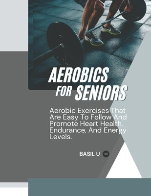 Aerobics for Seniors: Aerobic Exercises That Are Easy To Follow And Promote Heart Health, Endurance, And Energy Levels by U, Basil
