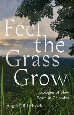 Feel the Grass Grow: Ecologies of Slow Peace in Colombia by Lederach, Angie