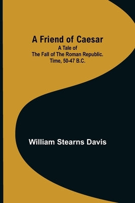 A Friend of Caesar A Tale of the Fall of the Roman Republic. Time, 50-47 B.C. by Stearns Davis, William