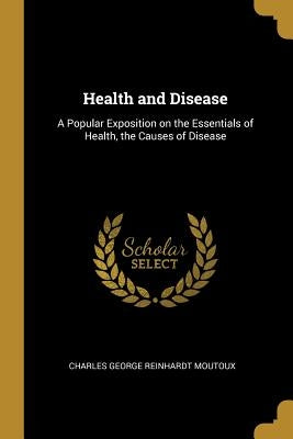 Health and Disease: A Popular Exposition on the Essentials of Health, the Causes of Disease by George Reinhardt Moutoux, Charles