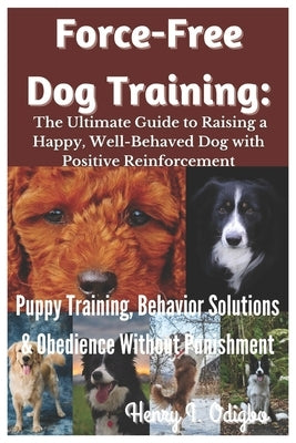Force-Free Dog Training: The Ultimate Guide to Raising a Happy, Well-Behaved Dog with Positive Reinforcement: Puppy Training, Behavior Solutions & Obe by I. Odigbo, Henry