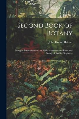 Second Book of Botany: Being an Introduction to the Study Systematic and Economic Botany, Suited for Beginners by Balfour, John Hutton