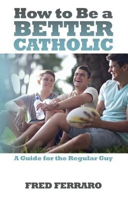 How to Be a Better Catholic: A Guide for the Regular Guy by Ferraro, Fred