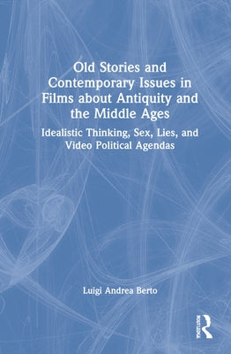 Old Stories and Contemporary Issues in Films about Antiquity and the Middle Ages: Idealistic Thinking, Sex, Lies, and Video Political Agendas by Berto, Luigi Andrea
