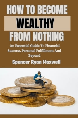 How to Become Wealthy from Nothing: An Essential Guide To Financial Success, Personal Fulfillment And Beyond by Ryan Maxwell, Spencer