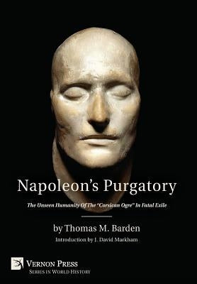 Napoleon's Purgatory: The Unseen Humanity of the "Corsican Ogre" in Fatal Exile (with an introduction by J. David Markham) by Barden, Thomas M.